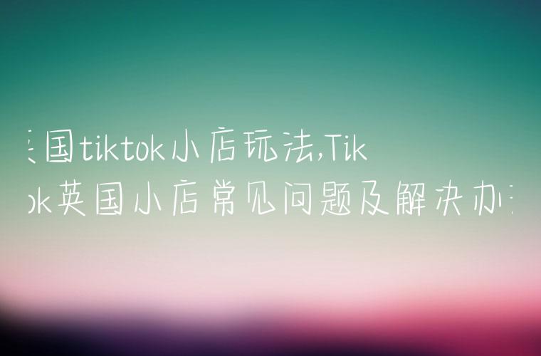 英国tiktok小店玩法,TikTok英国小店常见问题及解决办法