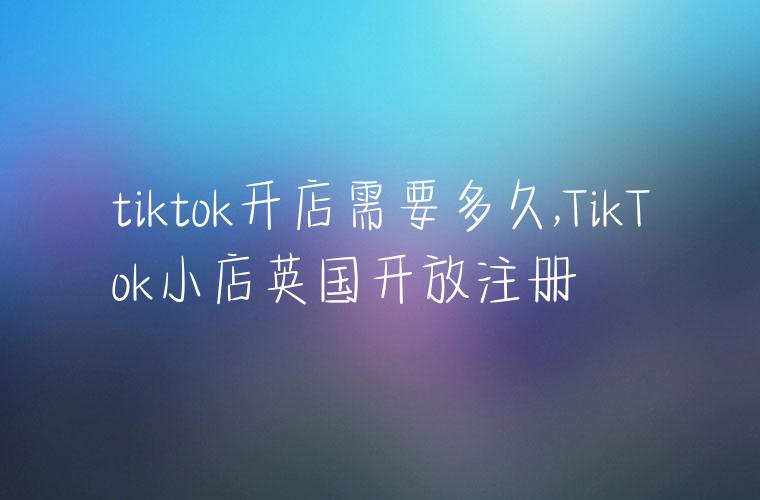 tiktok开店需要多久,TikTok小店英国开放注册