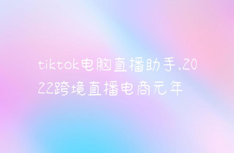 tiktok电脑直播助手,2022跨境直播电商元年