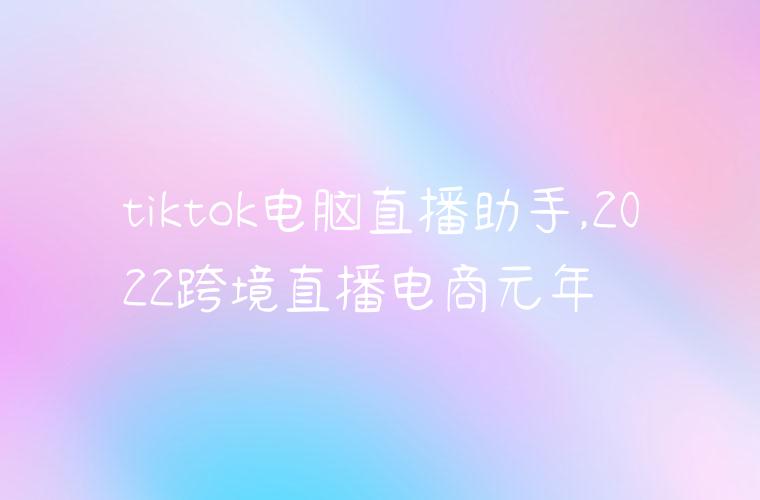 tiktok电脑直播助手,2022跨境直播电商元年