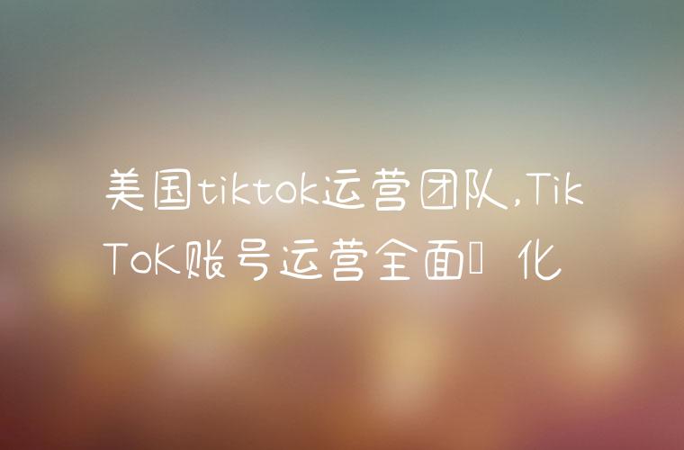 美国tiktok运营团队,TikToK账号运营全面优化