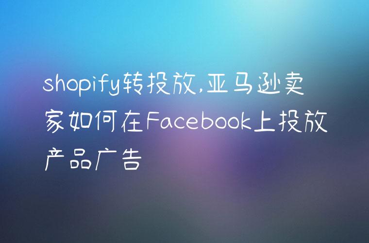 shopify转投放,亚马逊卖家如何在Facebook上投放产品广告