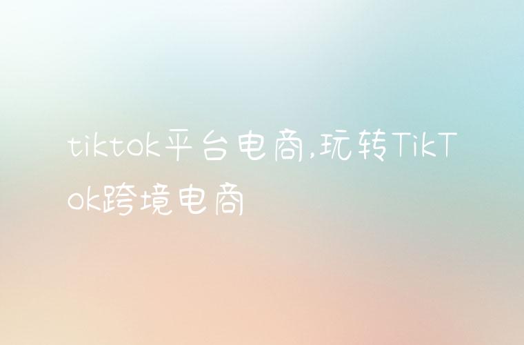 tiktok平台电商,玩转TikTok跨境电商