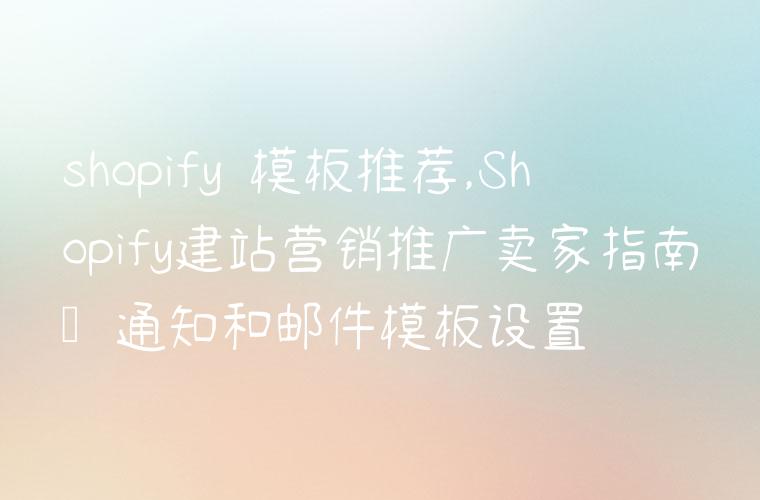 shopify 模板推荐,Shopify建站营销推广卖家指南–通知和邮件模板设置