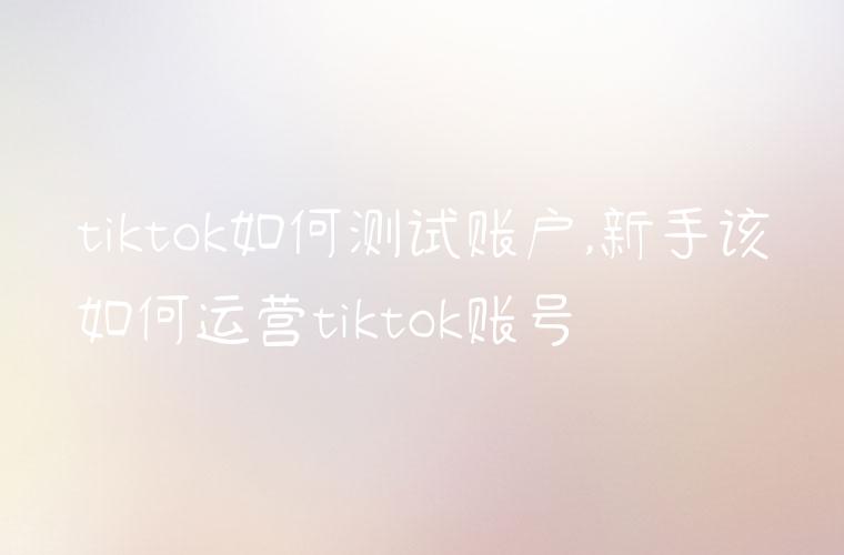 tiktok如何测试账户,新手该如何运营tiktok账号