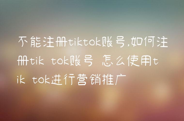 不能注册tiktok账号,如何注册tik tok账号 怎么使用tik tok进行营销推广