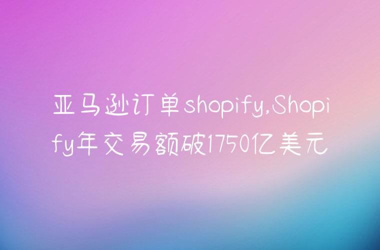 亚马逊订单shopify,Shopify年交易额破1750亿美元