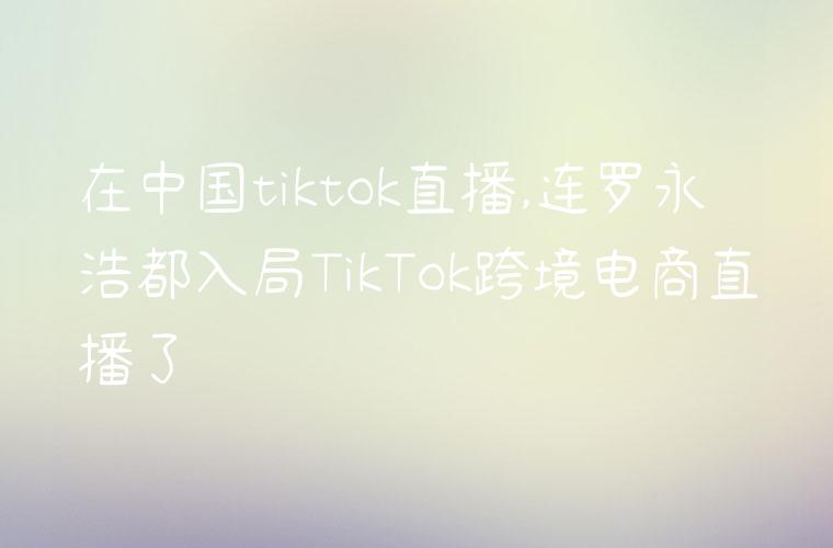 在中国tiktok直播,连罗永浩都入局TikTok跨境电商直播了