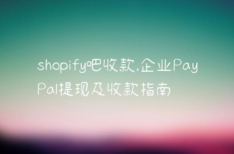 shopify吧收款,企业PayPal提现及收款指南