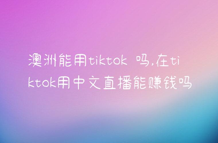 澳洲能用tiktok 吗,在tiktok用中文直播能赚钱吗