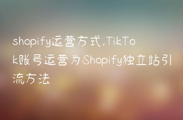 shopify运营方式,TikTok账号运营为Shopify独立站引流方法
