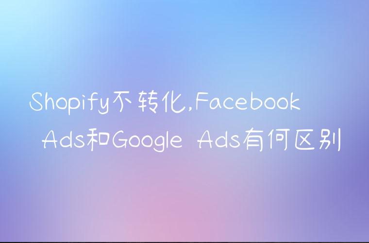 Shopify不转化,Facebook Ads和Google Ads有何区别