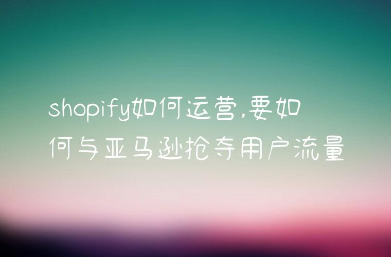 shopify如何运营,要如何与亚马逊抢夺用户流量