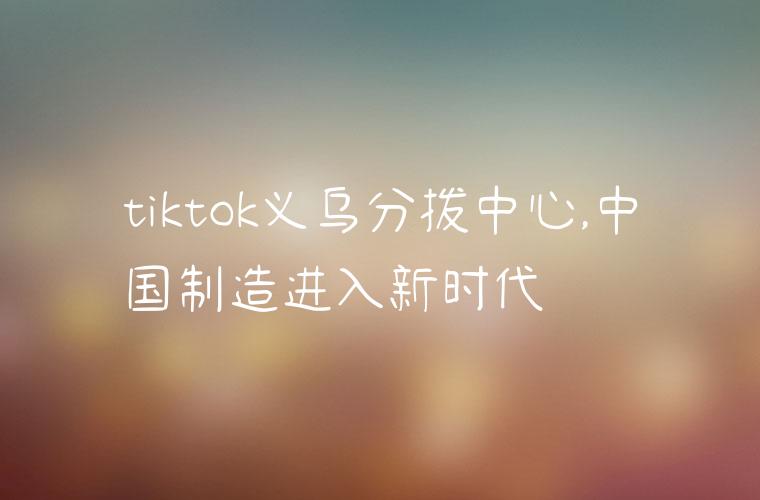 tiktok义乌分拨中心,中国制造进入新时代