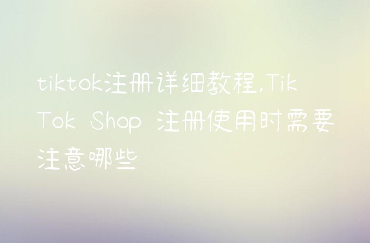 tiktok注册详细教程,TikTok Shop 注册使用时需要注意哪些