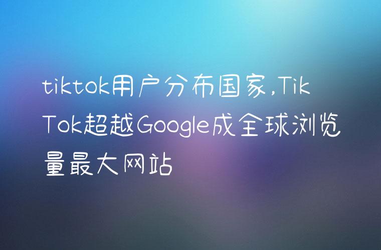 tiktok用户分布国家,TikTok超越Google成全球浏览量最大网站