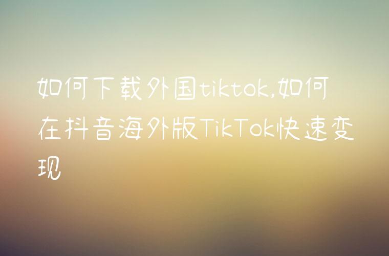 如何下载外国tiktok,如何在抖音海外版TikTok快速变现