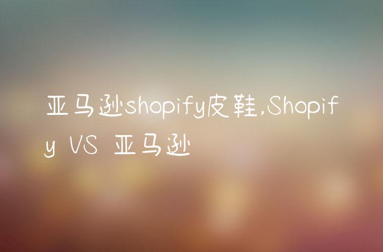 亚马逊shopify皮鞋,Shopify VS 亚马逊