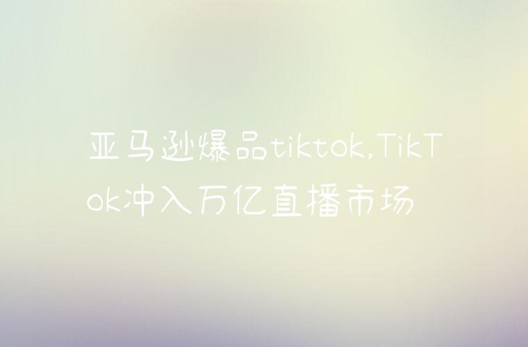 亚马逊爆品tiktok,TikTok冲入万亿直播市场