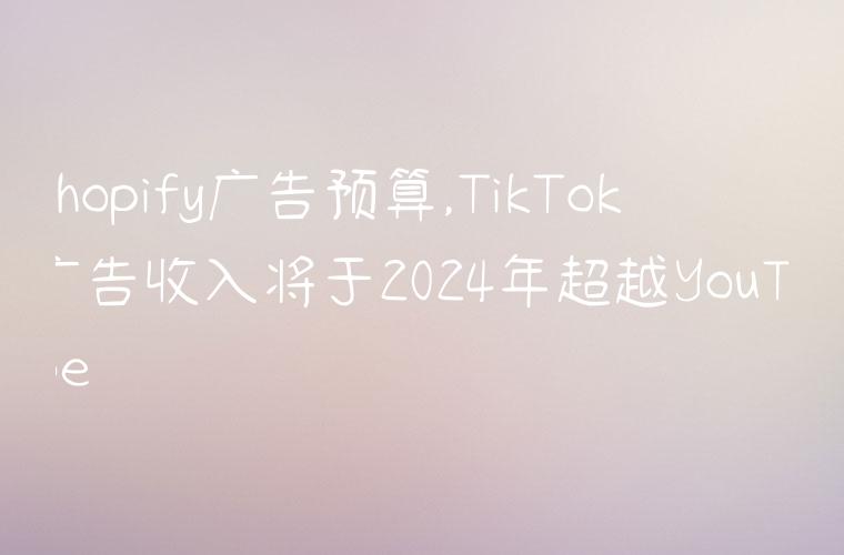 shopify广告预算,TikTok广告收入将于2024年超越YouTube