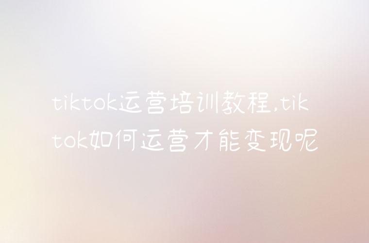 tiktok运营培训教程,tiktok如何运营才能变现呢