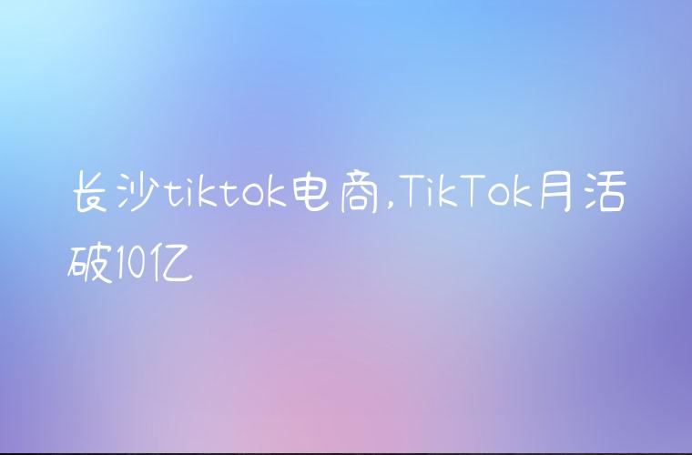 长沙tiktok电商,TikTok月活破10亿