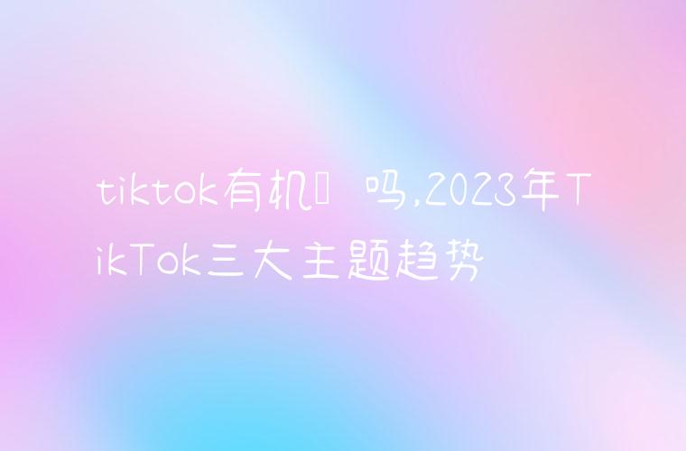 tiktok有机会吗,2023年TikTok三大主题趋势