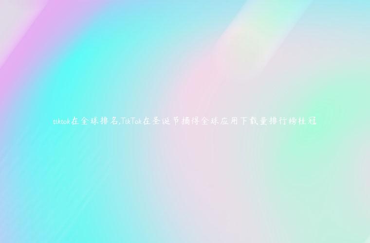 tiktok在全球排名,TikTok在圣诞节摘得全球应用下载量排行榜桂冠