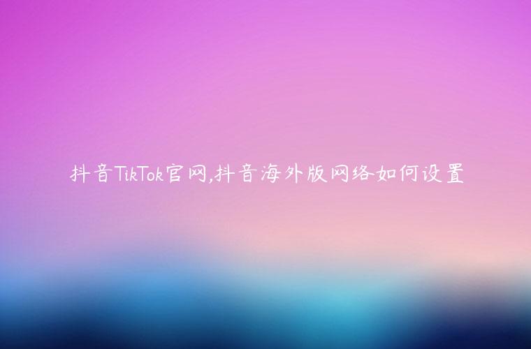 抖音TikTok官网,抖音海外版网络如何设置