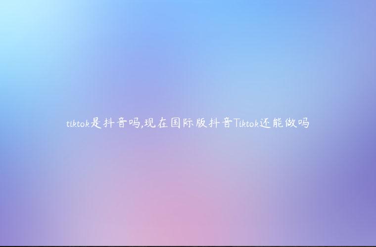 tiktok是抖音吗,现在国际版抖音Tiktok还能做吗