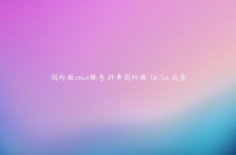 国际版tiktok账号,抖音国际版 Tik Tok 运营