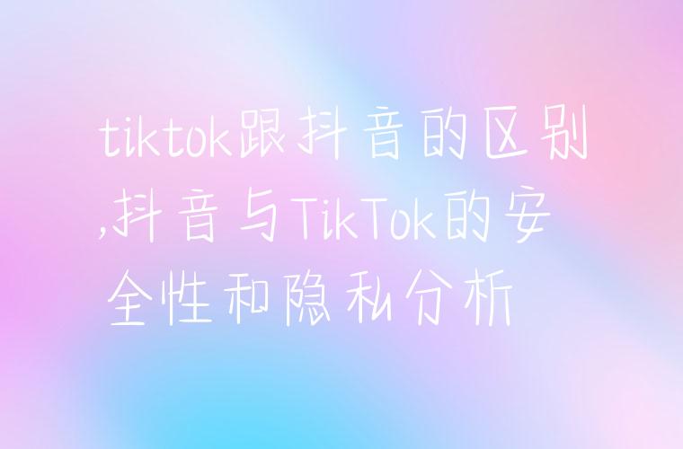 tiktok跟抖音的区别,抖音与TikTok的安全性和隐私分析
