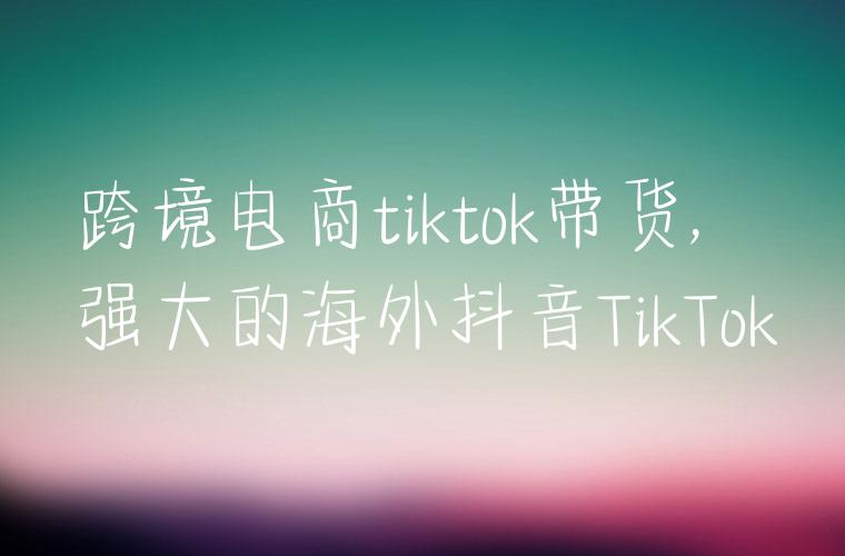 跨境电商tiktok带货,强大的海外抖音TikTok