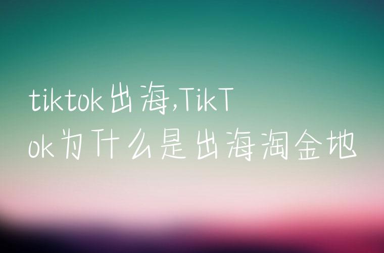 tiktok出海,TikTok为什么是出海淘金地