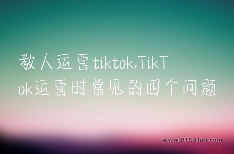 教人运营tiktok,TikTok运营时常见的四个问题
