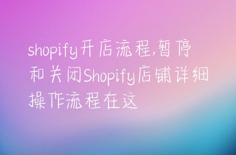 shopify开店流程,暂停和关闭Shopify店铺详细操作流程在这