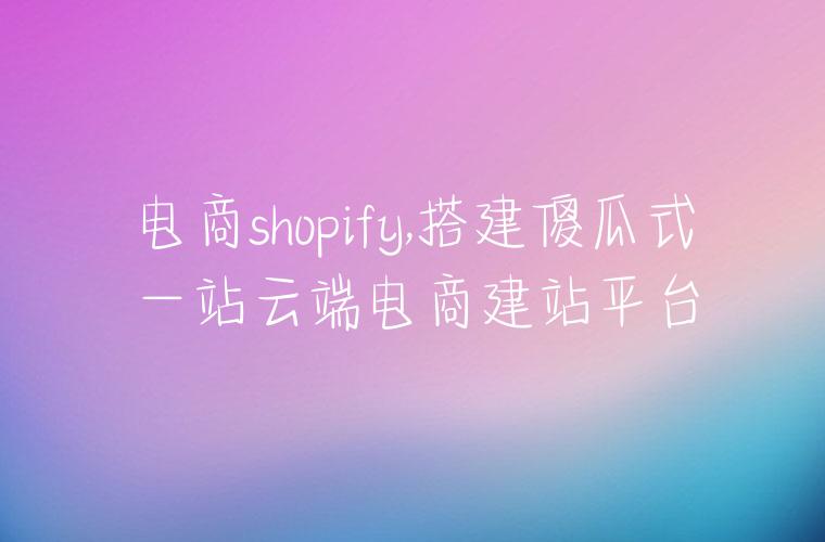 电商shopify,搭建傻瓜式一站云端电商建站平台