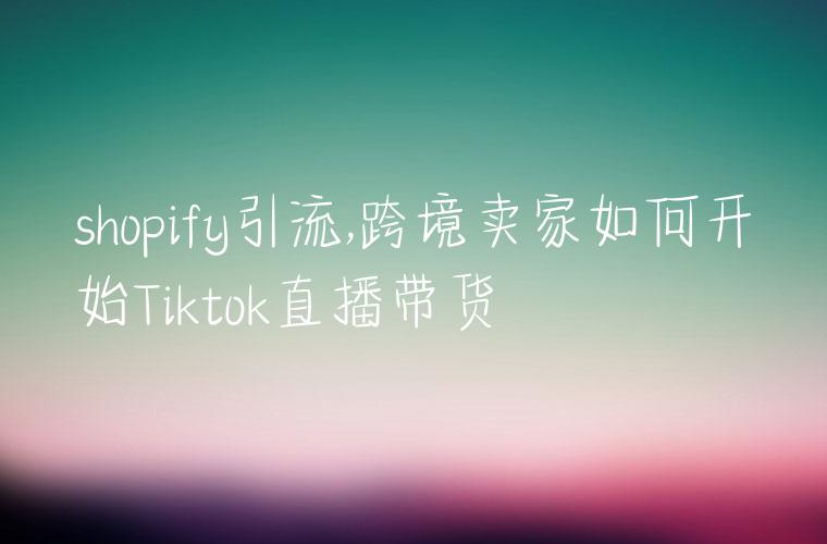 shopify引流,跨境卖家如何开始Tiktok直播带货