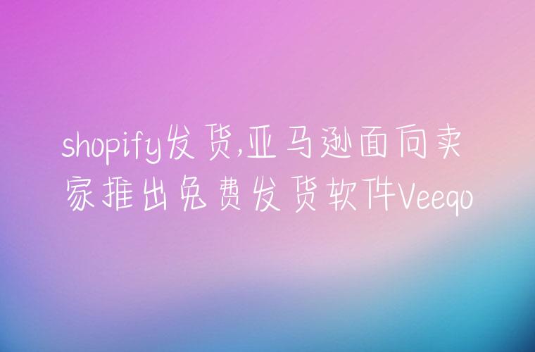 shopify发货,亚马逊面向卖家推出免费发货软件Veeqo