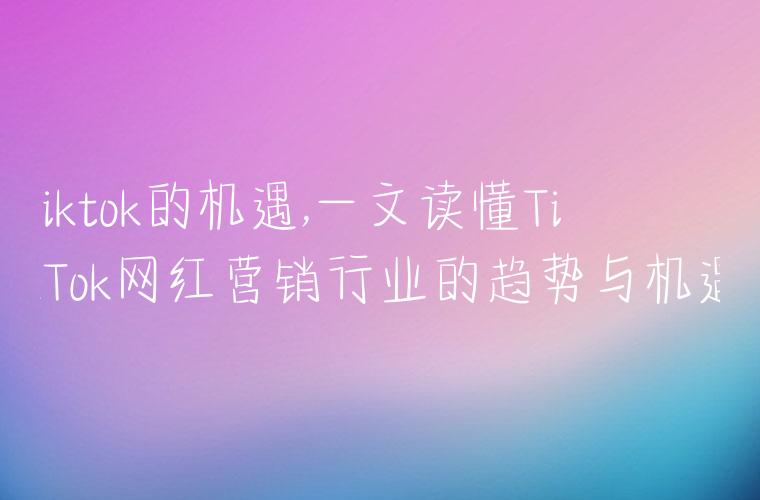 tiktok的机遇,一文读懂TikTok网红营销行业的趋势与机遇