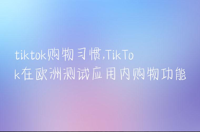 tiktok购物习惯,TikTok在欧洲测试应用内购物功能