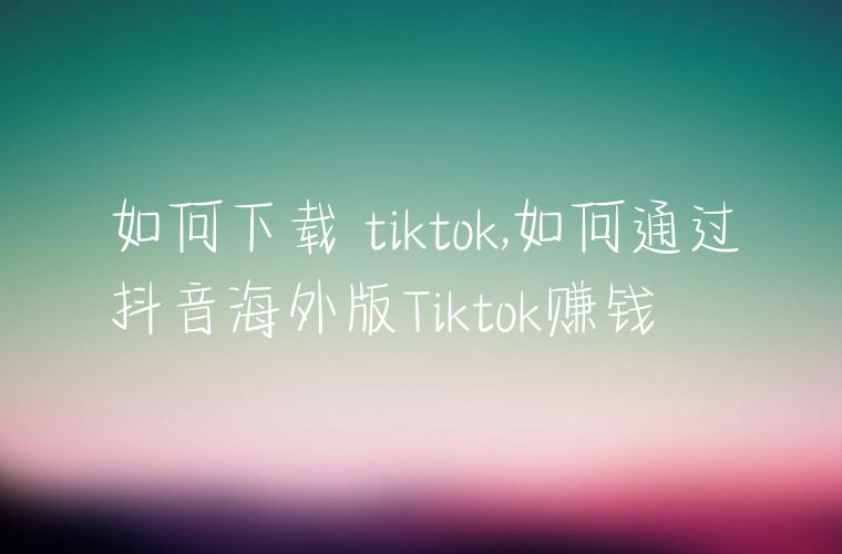 如何下载 tiktok,如何通过抖音海外版Tiktok赚钱