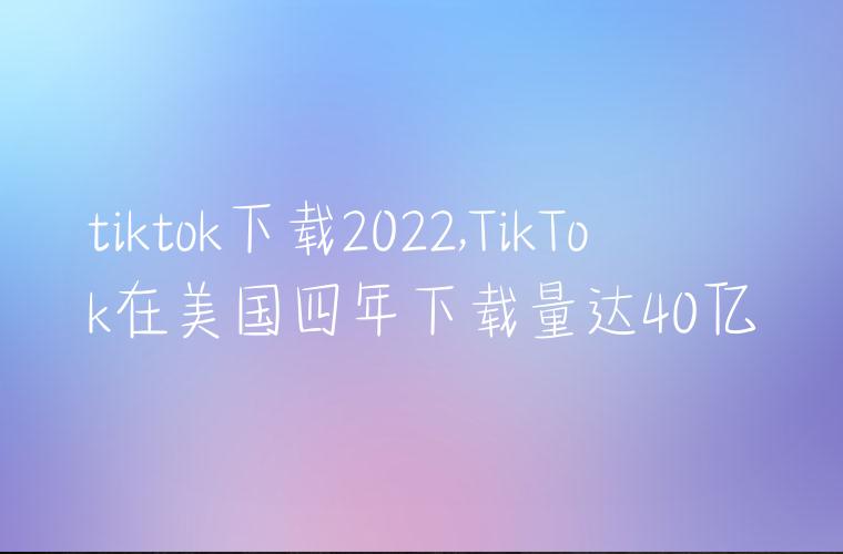 tiktok下载2022,TikTok在美国四年下载量达40亿