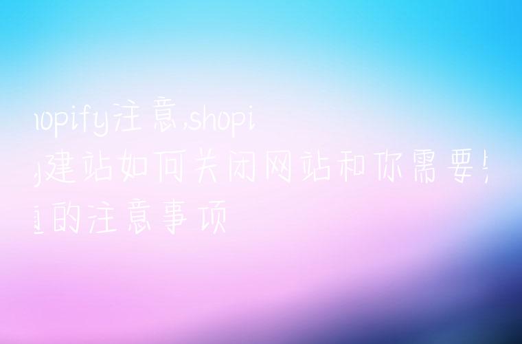 shopify注意,shopify建站如何关闭网站和你需要知道的注意事项