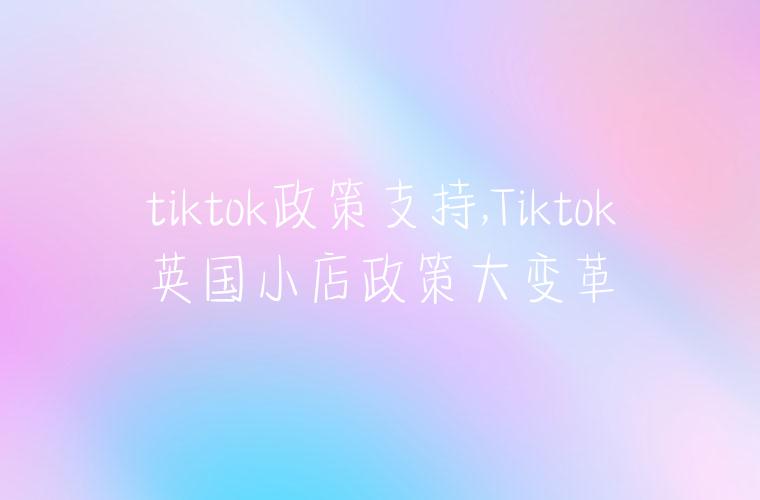 tiktok政策支持,Tiktok英国小店政策大变革