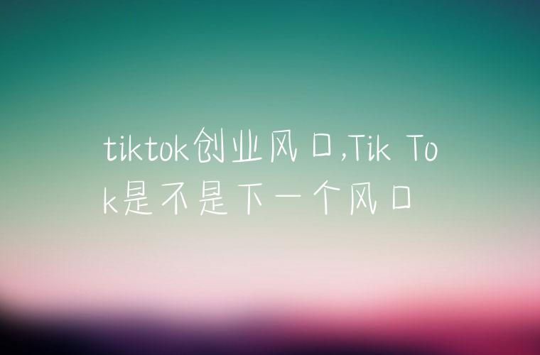 tiktok创业风口,Tik Tok是不是下一个风口