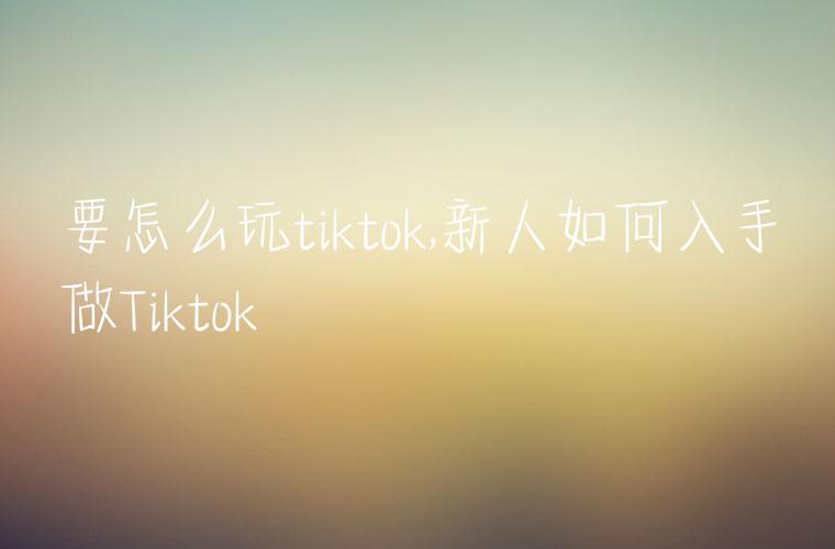 要怎么玩tiktok,新人如何入手做Tiktok