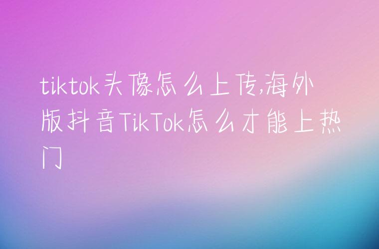 tiktok头像怎么上传,海外版抖音TikTok怎么才能上热门