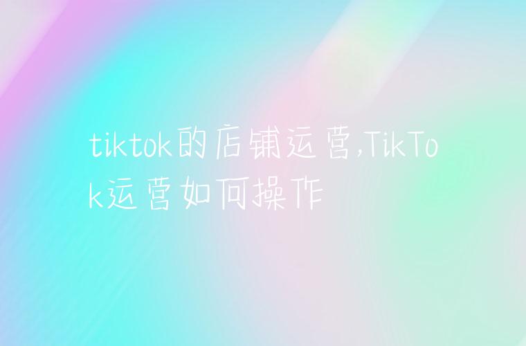 tiktok的店铺运营,TikTok运营如何操作