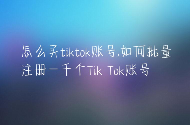 怎么买tiktok账号,如何批量注册一千个Tik Tok账号